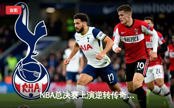 NBA总决赛上演逆转传奇，湖人队末节爆发击败凯尔特人夺第18冠