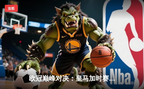 欧冠巅峰对决：皇马加时赛3-2绝杀拜仁，维尼修斯双响贝尔纳多制胜